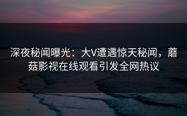 深夜秘闻曝光：大V遭遇惊天秘闻，蘑菇影视在线观看引发全网热议