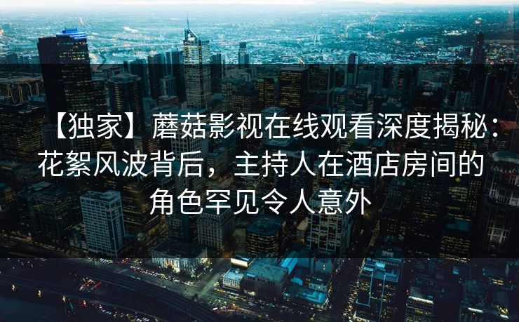 【独家】蘑菇影视在线观看深度揭秘:花絮风波背后,主持人在酒店房间的角色罕见令人意外 【独家】蘑菇影视在线观看深度揭秘:花絮风波背后,主持人在酒店房间的角色罕见令人意外