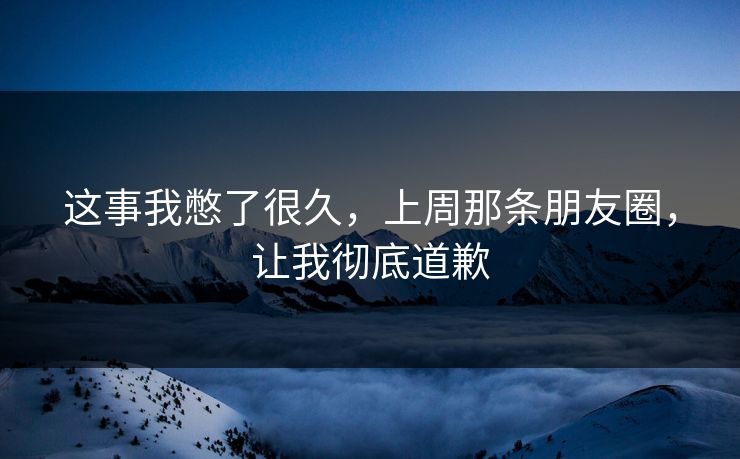 这事我憋了很久，上周那条朋友圈，让我彻底道歉