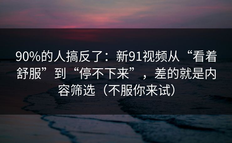 90%的人搞反了：新91视频从“看着舒服”到“停不下来”，差的就是内容筛选（不服你来试）