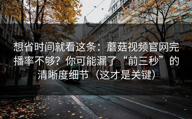 想省时间就看这条：蘑菇视频官网完播率不够？你可能漏了“前三秒”的清晰度细节（这才是关键）