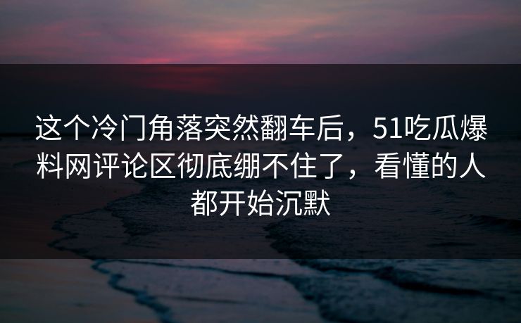 这个冷门角落突然翻车后，51吃瓜爆料网评论区彻底绷不住了，看懂的人都开始沉默
