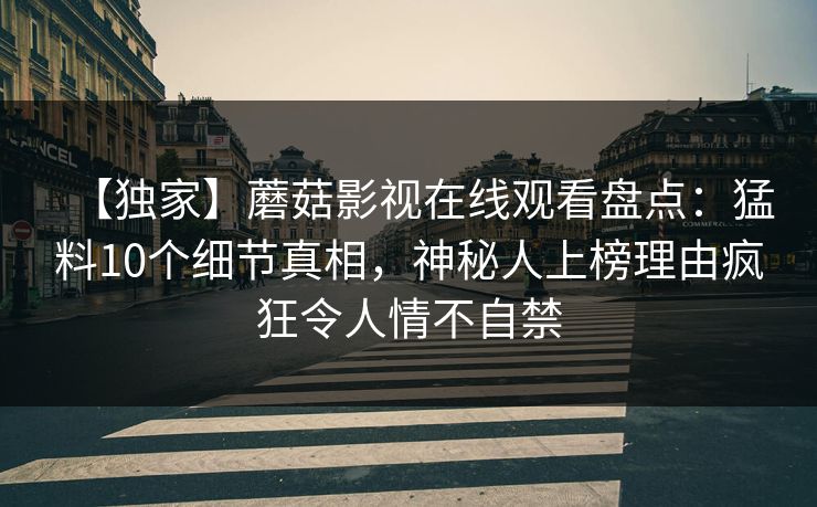 【独家】蘑菇影视在线观看盘点：猛料10个细节真相，神秘人上榜理由疯狂令人情不自禁