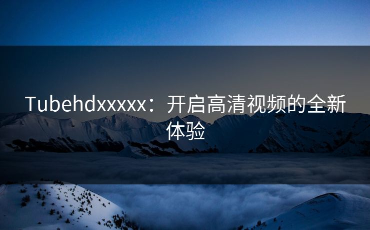 Tubehdxxxxx:开启高清视频的全新体验