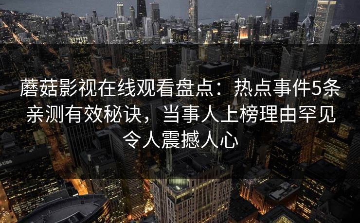 蘑菇影视在线观看盘点:热点事件5条亲测有效秘诀,当事人上榜理由罕见令人震撼人心