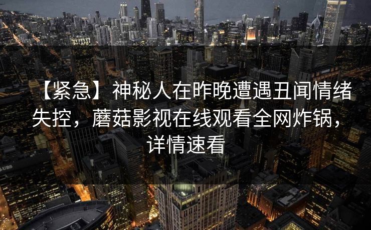 【紧急】神秘人在昨晚遭遇丑闻情绪失控,蘑菇影视在线观看全网炸锅,详情速看