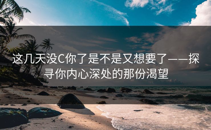 这几天没C你了是不是又想要了——探寻你内心深处的那份渴望 这几天没C你了是不是又想要了——探寻你内心深处的那份渴望