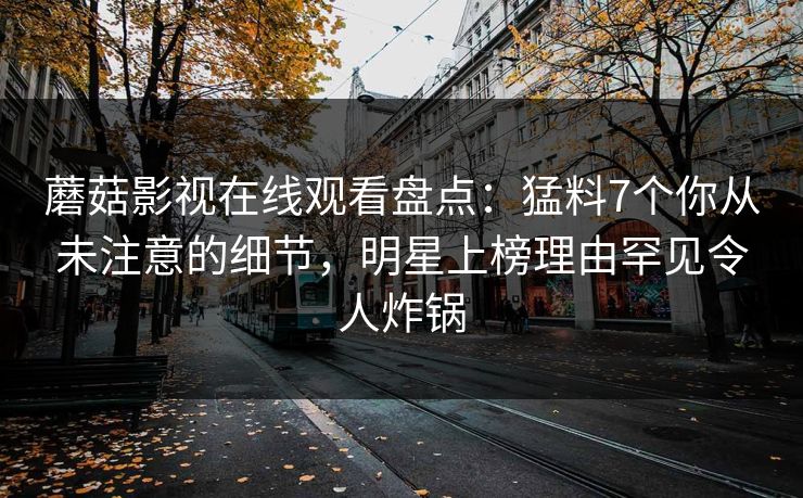 蘑菇影视在线观看盘点：猛料7个你从未注意的细节，明星上榜理由罕见令人炸锅