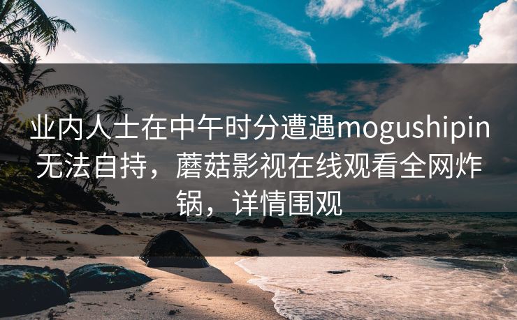 业内人士在中午时分遭遇mogushipin无法自持，蘑菇影视在线观看全网炸锅，详情围观