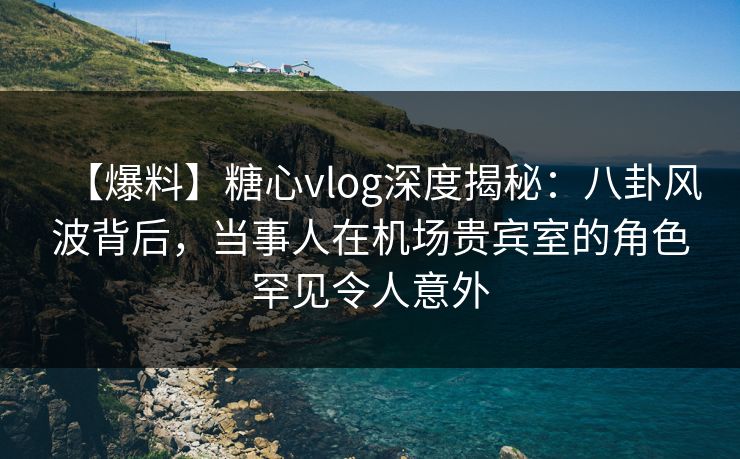 【爆料】糖心vlog深度揭秘：八卦风波背后，当事人在机场贵宾室的角色罕见令人意外