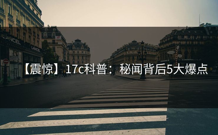 【震惊】17c科普：秘闻背后5大爆点