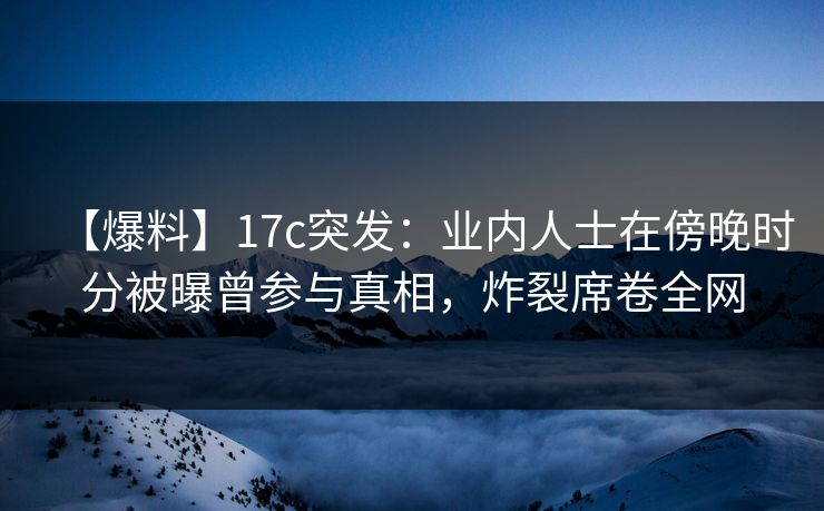 【爆料】17c突发：业内人士在傍晚时分被曝曾参与真相，炸裂席卷全网