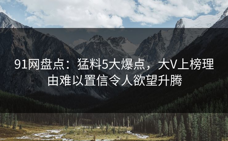 91网盘点:猛料5大爆点,大V上榜理由难以置信令人欲望升腾 91网盘点:猛料5大爆点,大V上榜理由难以置信令人欲望升腾