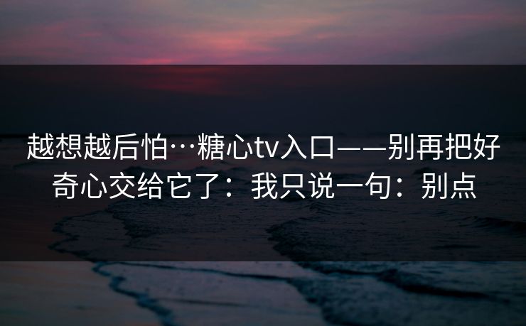 越想越后怕…糖心tv入口——别再把好奇心交给它了：我只说一句：别点