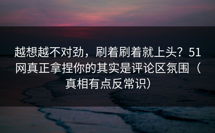 越想越不对劲，刷着刷着就上头？51网真正拿捏你的其实是评论区氛围（真相有点反常识）